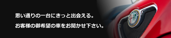 思い通りの一台にきっと出会える。お客様の御希望の車をお聞かせ下さい。